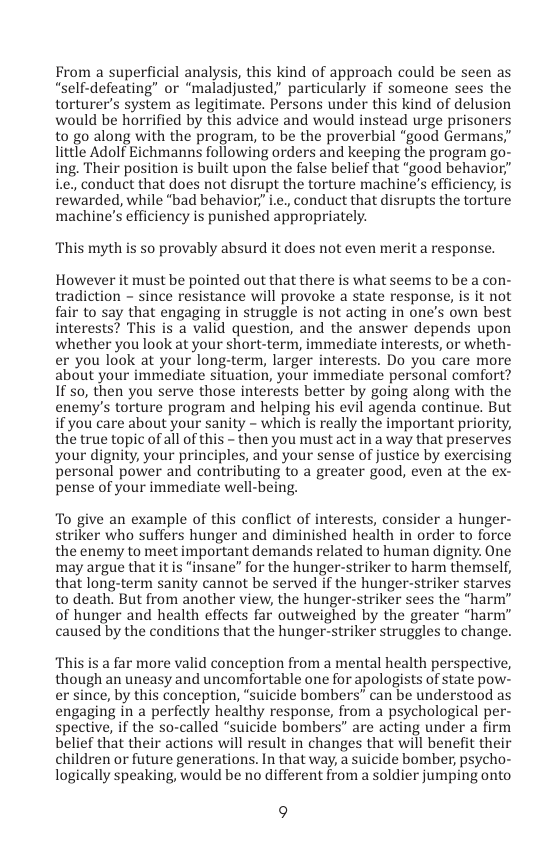 From a superficial analysis, this kind of approach could be seen as “self-defeating” or “maladjusted;” particularly if someone sees the torturer’s system as legitimate. Persons under this kind of delusion would be horrified by this advice and would instead urge prisoners to go along with the program, to be the proverbial “good Germans,” little Adolf Eichmanns following orders and keeping the program go- ing. Their position is built upon the false belief that “good behavior,” i conduct that does not disrupt the torture machine’s efficiency, is rewarded, while “bad behavior” i.¢., conduct that disrupts the torture machine’s efficiency is punished appropriately.  ‘This myth is so provably absurd it does not even merit a response.  However it must be pointed out that there is what seems to be a con- tradiction - since resistance will provoke a state response, is it not fair to say that engaging in struggle is not acting in one’s own best interests? This is a valid question, and the answer depends upon whether you look at your short-term, immediate interests, or wheth-  er you look at your long-term, larger interests. Do you care more about your immediate situation, your immediate personal comfort? If so, then you serve those interests better by going along with the enemy’s torture program and helping his evil agenda continue. But if you care about your sanity - which is really the important priority, the true topic of all of this - then you must act in a way that preserves your dignity, your principles, and your sense of justice by exercising personal power and contributing to a greater good, even at the ex- pense of your immediate well-being.  To give an example of this conflict of interests, consider a hunger- striker who suffers hunger and diminished health in order to force the enemy to meet important demands related to human dignity. One may argue that it is “insane” for the hunger-striker to harm themself, that long-term sanity cannot be served if the hunger-striker starves to death. But from another view, the hunger-striker sees the “harm” of hunger and health effects far outweighed by the greater “harm” caused by the conditions that the hunger-striker struggles to change.  This is a far more valid conception from a mental health perspective, though an uneasy and uncomfortable one for apologists of state pow- er since, by this conception, “suicide bombers” can be understood as engaging in a perfectly healthy response, from a psychological per- spective, if the so-called “suicide bombers” are acting under a firm belief that their actions will result in changes that will benefit their children or future generations. In that way, a suicide bomber, psycho- logically speaking, would be no different from a soldier jumping onto  9 